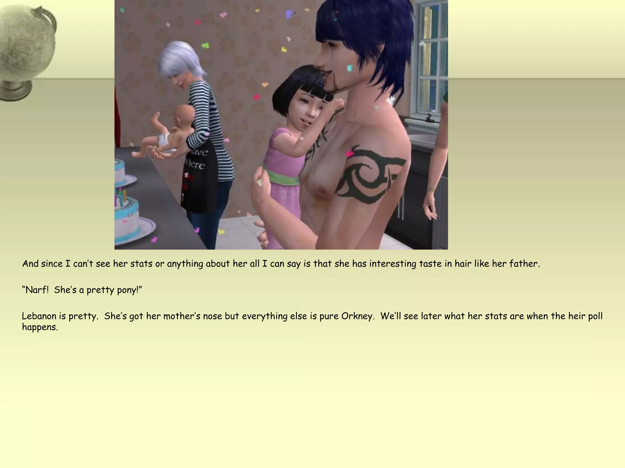 And since I can’t see her stats or anything about her all I can say is that she has interesting taste in hair like her father.  “Narf!  She’s a pretty pony!”Lebanon is pretty.  She’s got her mother’s nose but everything else is pure Orkney.  We’ll see later what her stats are when the heir poll happens. 