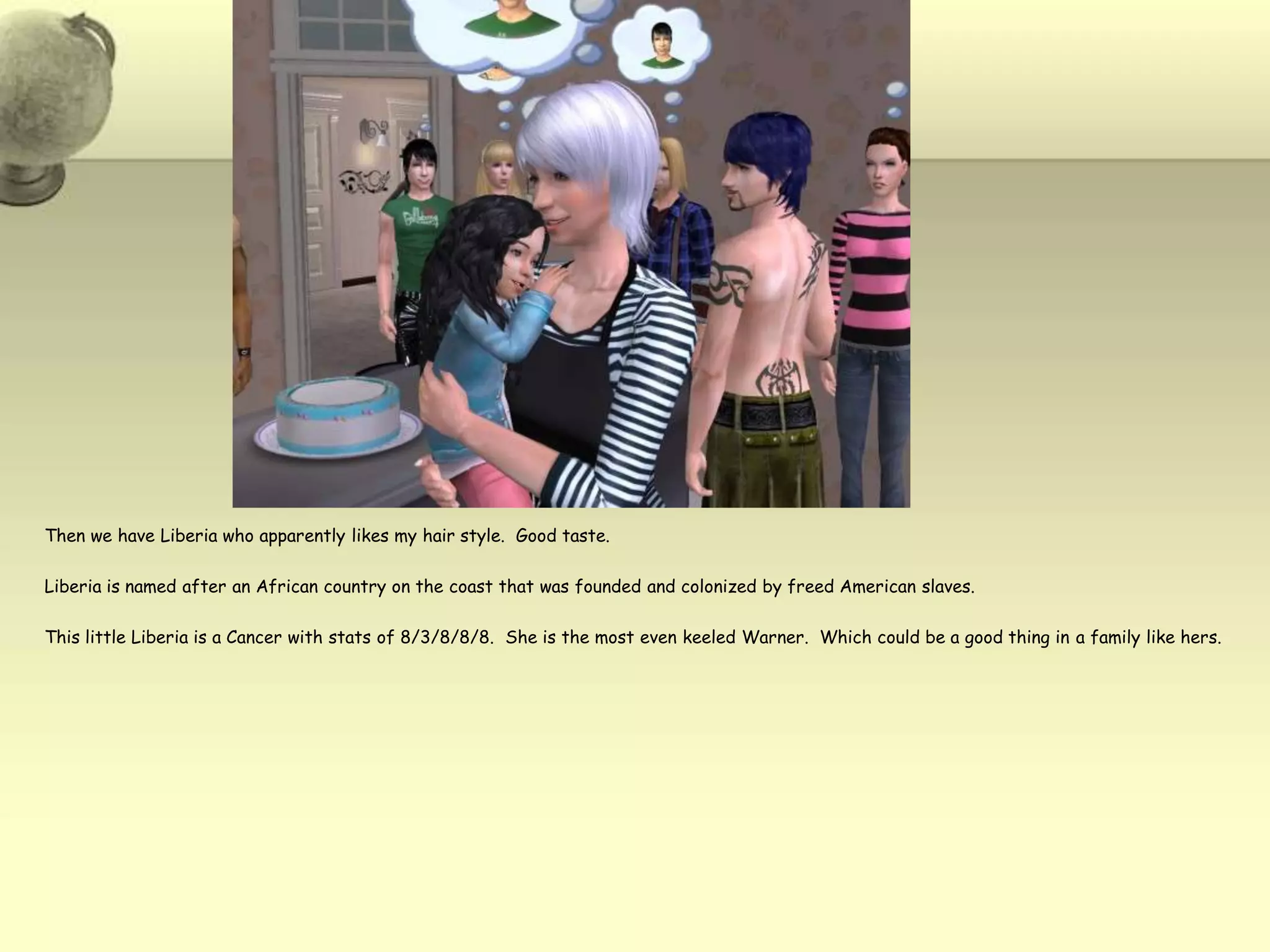 Then we have Liberia who apparently likes my hair style.  Good taste.Liberia is named after an African country on the coast that was founded and colonized by freed American slaves.  This little Liberia is a Cancer with stats of 8/3/8/8/8.  She is the most even keeled Warner.  Which could be a good thing in a family like hers.  