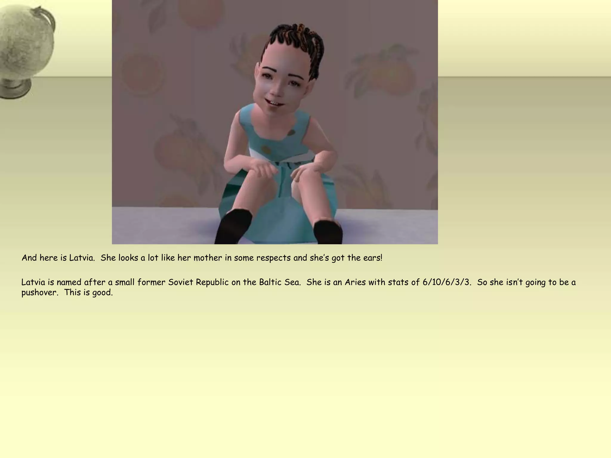 And here is Latvia.  She looks a lot like her mother in some respects and she’s got the ears!Latvia is named after a small former Soviet Republic on the Baltic Sea.  She is an Aries with stats of 6/10/6/3/3.  So she isn’t going to be a pushover.  This is good.  