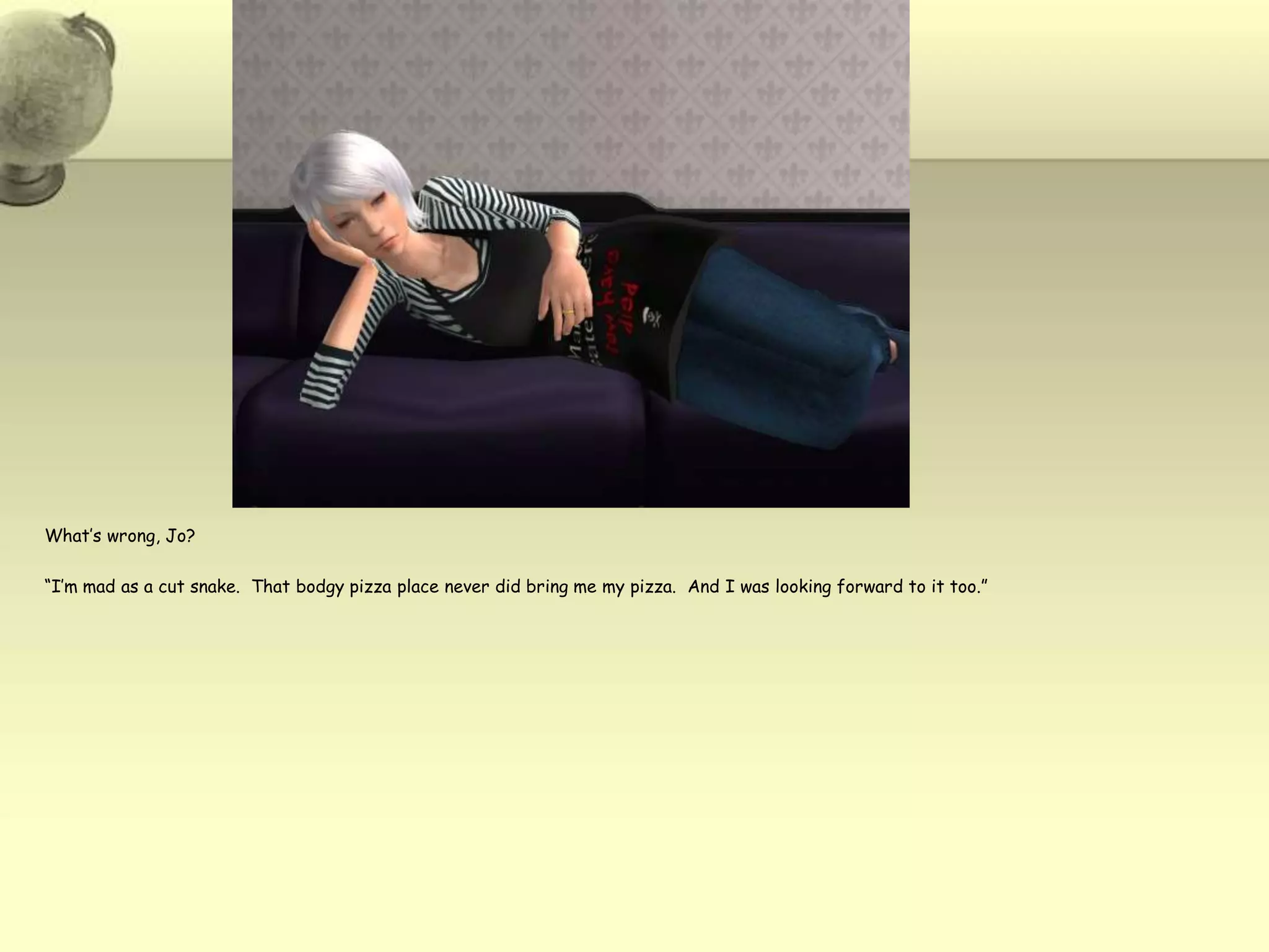 What’s wrong, Jo?“I’m mad as a cut snake.  That bodgy pizza place never did bring me my pizza.  And I was looking forward to it too.”