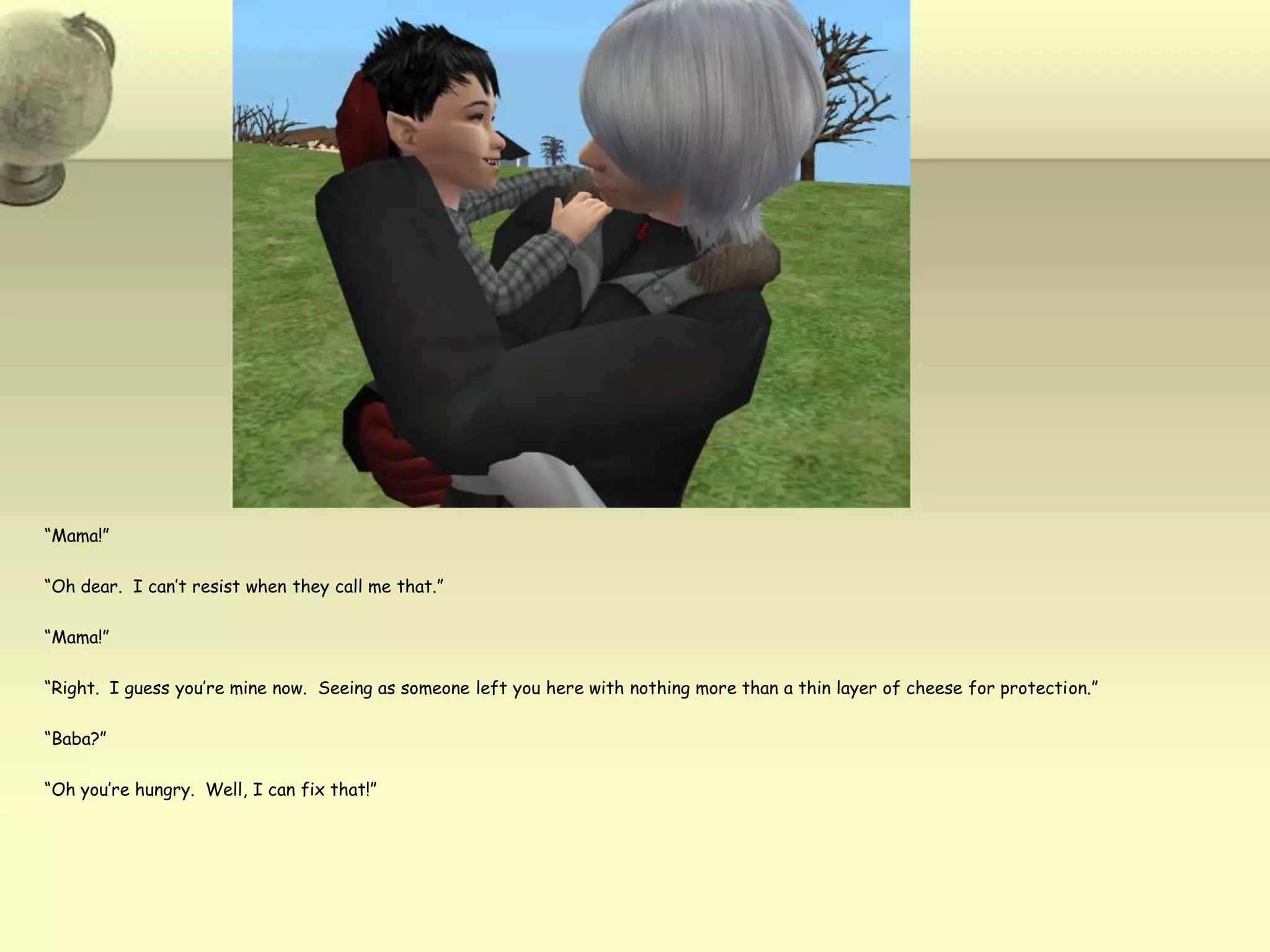 “Mama!”“Oh dear.  I can’t resist when they call me that.”“Mama!”“Right.  I guess you’re mine now.  Seeing as someone left you here with nothing more than a thin layer of cheese for protection.”“Baba?”“Oh you’re hungry.  Well, I can fix that!”