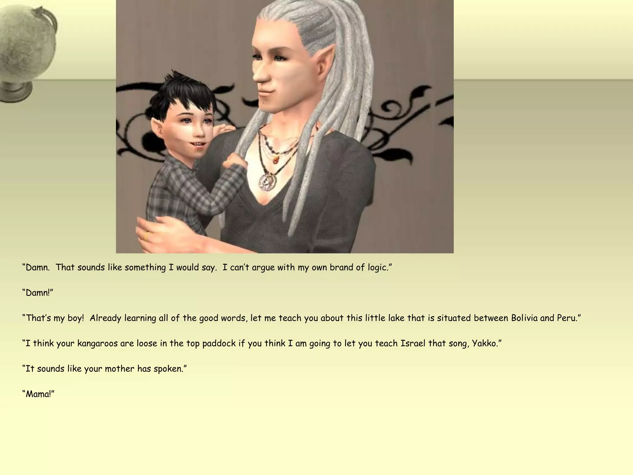“Damn.  That sounds like something I would say.  I can’t argue with my own brand of logic.”“Damn!”“That’s my boy!  Already learning all of the good words, let me teach you about this little lake that is situated between Bolivia and Peru.”“I think your kangaroos are loose in the top paddock if you think I am going to let you teach Israel that song, Yakko.”“It sounds like your mother has spoken.”“Mama!”