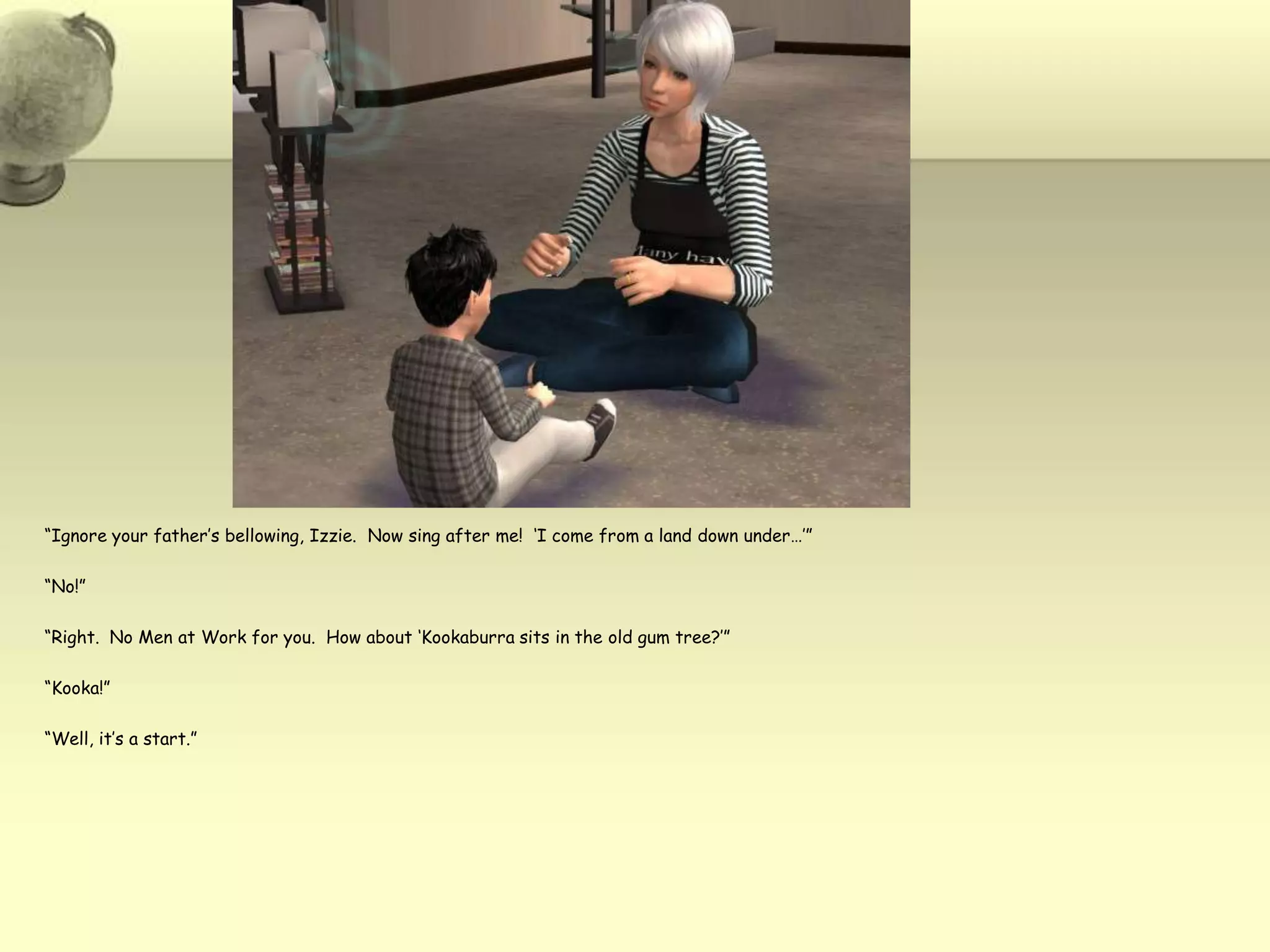 “Ignore your father’s bellowing, Izzie.  Now sing after me!  ‘I come from a land down under…’”“No!”“Right.  No Men at Work for you.  How about ‘Kookaburra sits in the old gum tree?’”“Kooka!”“Well, it’s a start.”