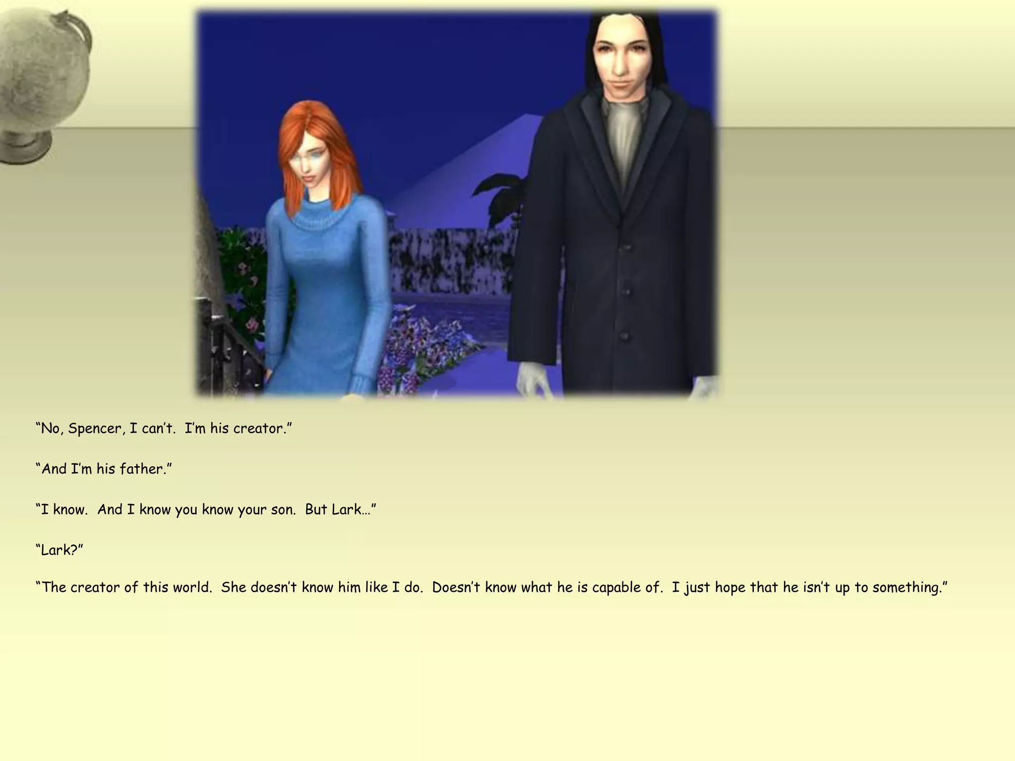 “No, Spencer, I can’t.  I’m his creator.”“And I’m his father.”“I know.  And I know you know your son.  But Lark…”“Lark?”“The creator of this world.  She doesn’t know him like I do.  Doesn’t know what he is capable of.  I just hope that he isn’t up to something.”