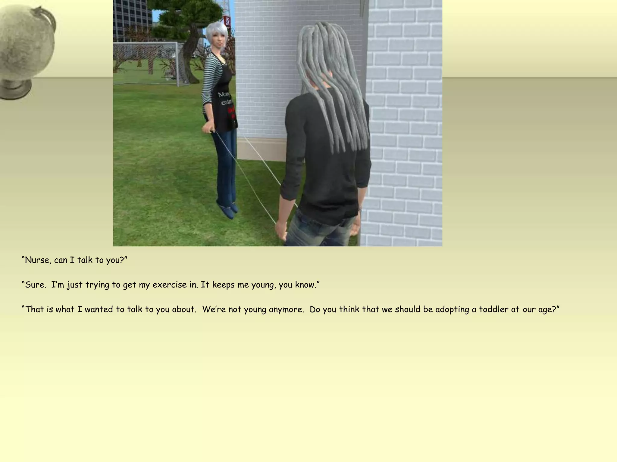 “Nurse, can I talk to you?”“Sure.  I’m just trying to get my exercise in. It keeps me young, you know.”“That is what I wanted to talk to you about.  We’re not young anymore.  Do you think that we should be adopting a toddler at our age?”