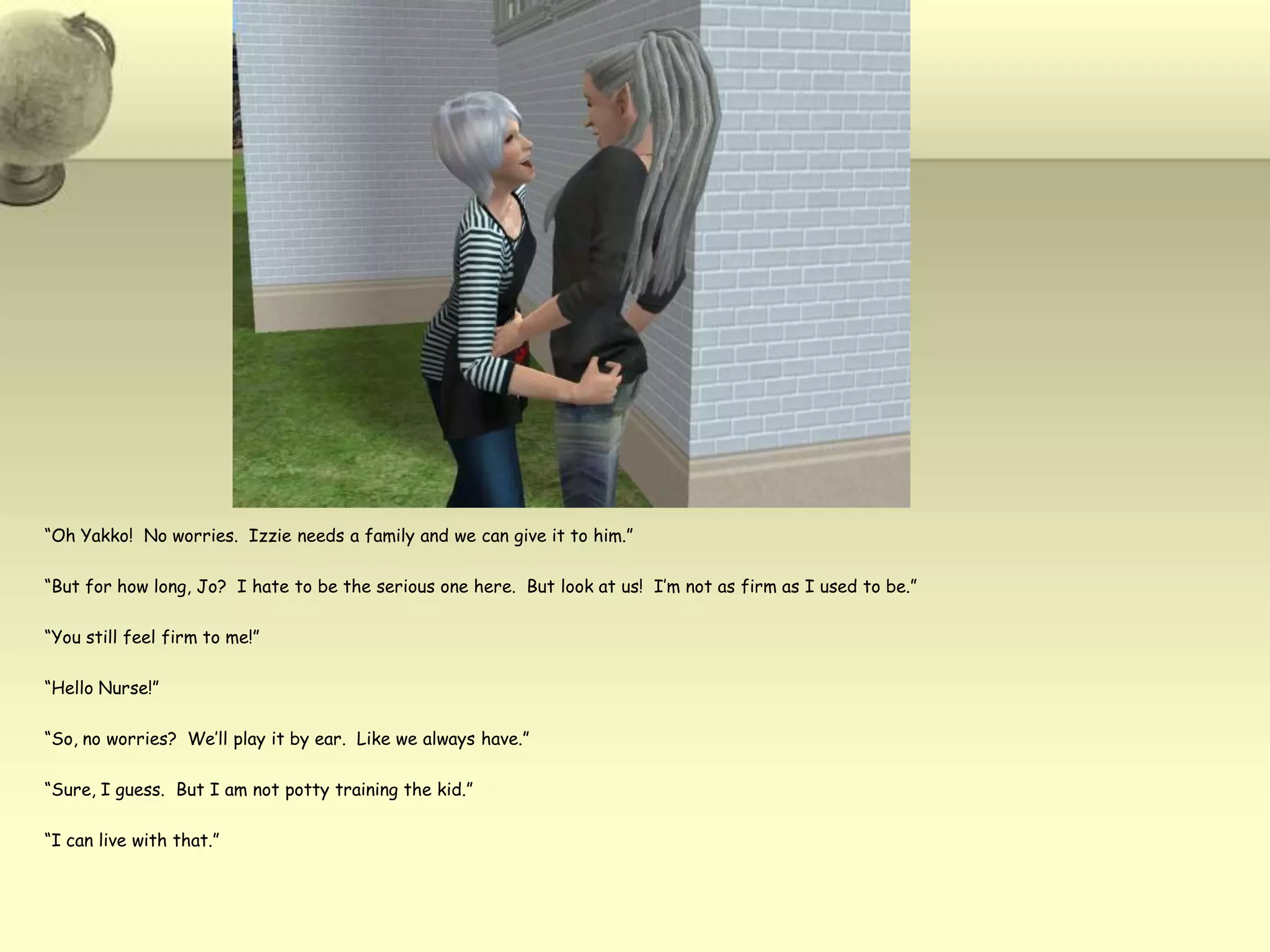 “Oh Yakko!  No worries.  Izzie needs a family and we can give it to him.”“But for how long, Jo?  I hate to be the serious one here.  But look at us!  I’m not as firm as I used to be.”“You still feel firm to me!”“Hello Nurse!”“So, no worries?  We’ll play it by ear.  Like we always have.”“Sure, I guess.  But I am not potty training the kid.”“I can live with that.”