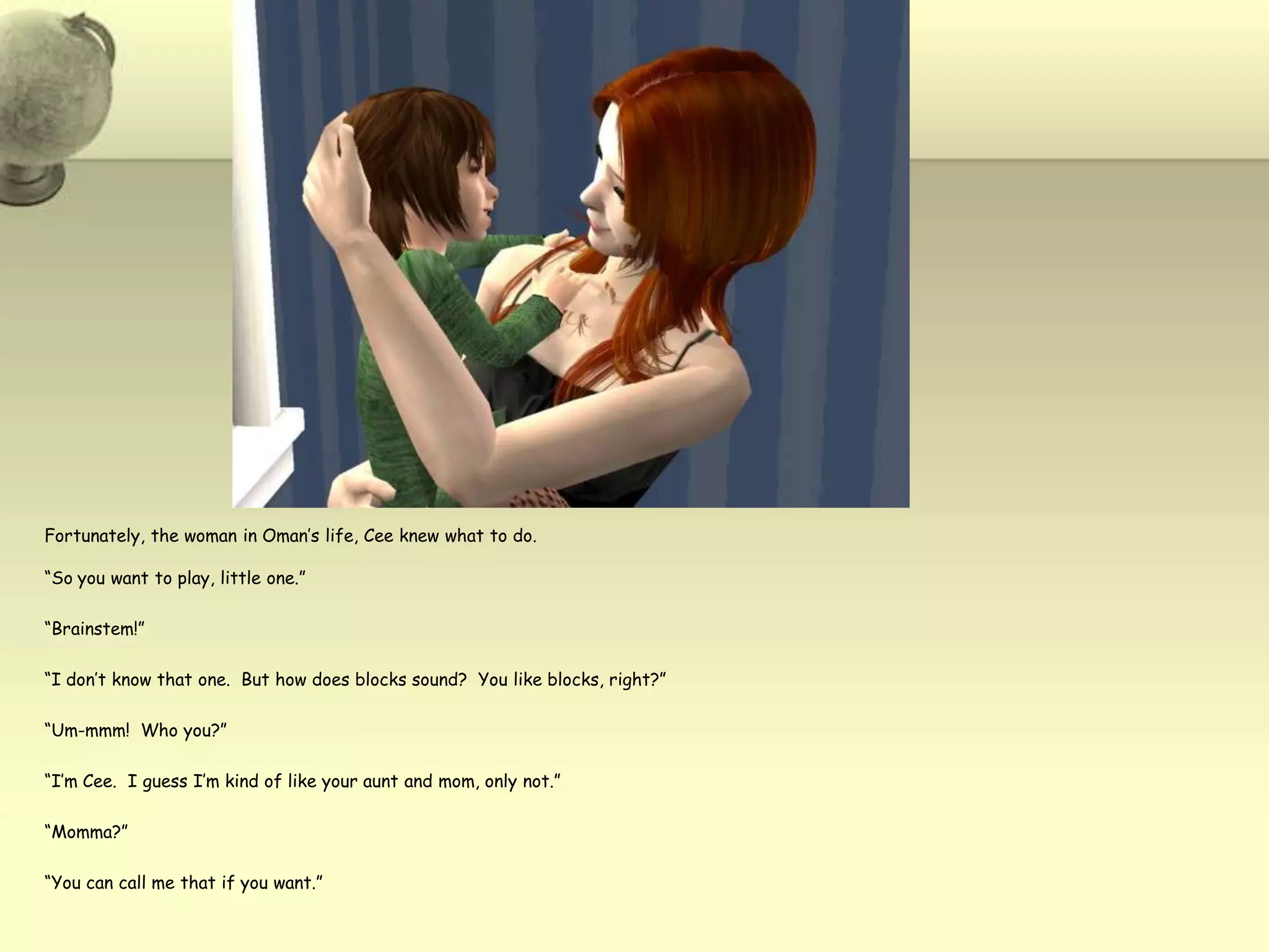 Fortunately, the woman in Oman’s life, Ceeknew what to do.  “So you want to play, little one.”“Brainstem!”“I don’t know that one.  But how does blocks sound?  You like blocks, right?”“Um-mmm!  Who you?”“I’m Cee.  I guess I’m kind of like your aunt and mom, only not.”“Momma?”“You can call me that if you want.”