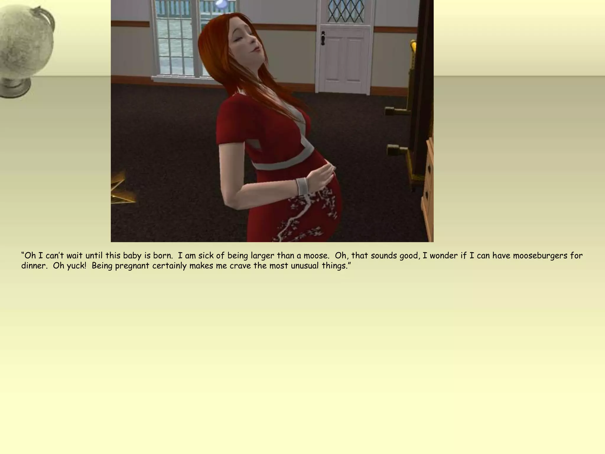 “Oh I can’t wait until this baby is born.  I am sick of being larger than a moose.  Oh, that sounds good, I wonder if I can have mooseburgers for dinner.  Oh yuck!  Being pregnant certainly makes me crave the most unusual things.”