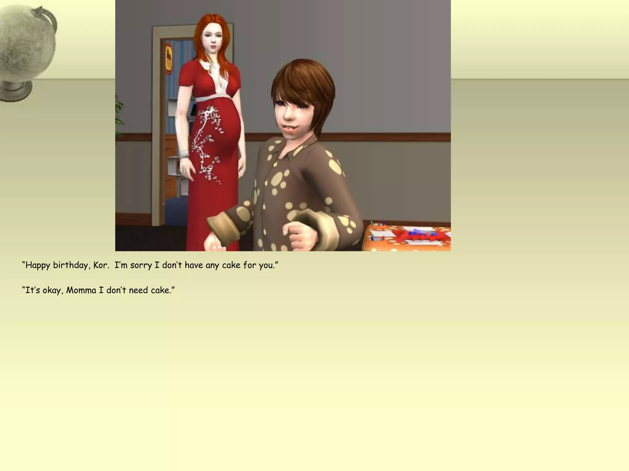 “Happy birthday, Kor.  I’m sorry I don’t have any cake for you.”“It’s okay, Momma I don’t need cake.”