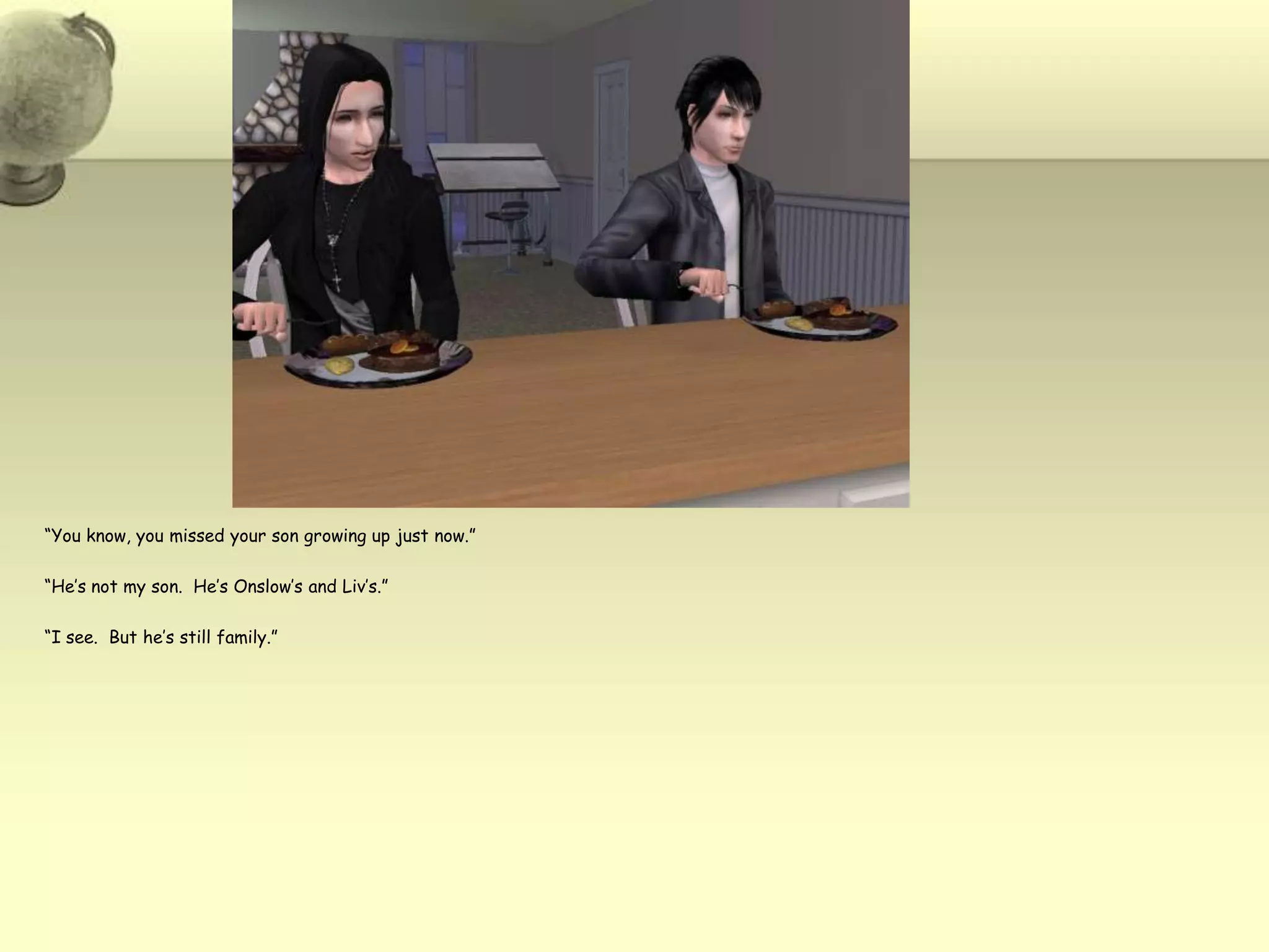 “You know, you missed your son growing up just now.”“He’s not my son.  He’s Onslow’s and Liv’s.”“I see.  But he’s still family.”