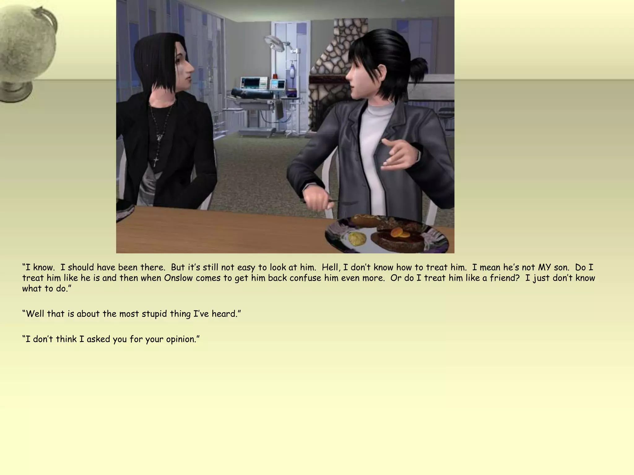 “I know.  I should have been there.  But it’s still not easy to look at him.  Hell, I don’t know how to treat him.  I mean he’s not MY son.  Do I treat him like he is and then when Onslow comes to get him back confuse him even more.  Or do I treat him like a friend?  I just don’t know what to do.”“Well that is about the most stupid thing I’ve heard.”“I don’t think I asked you for your opinion.”
