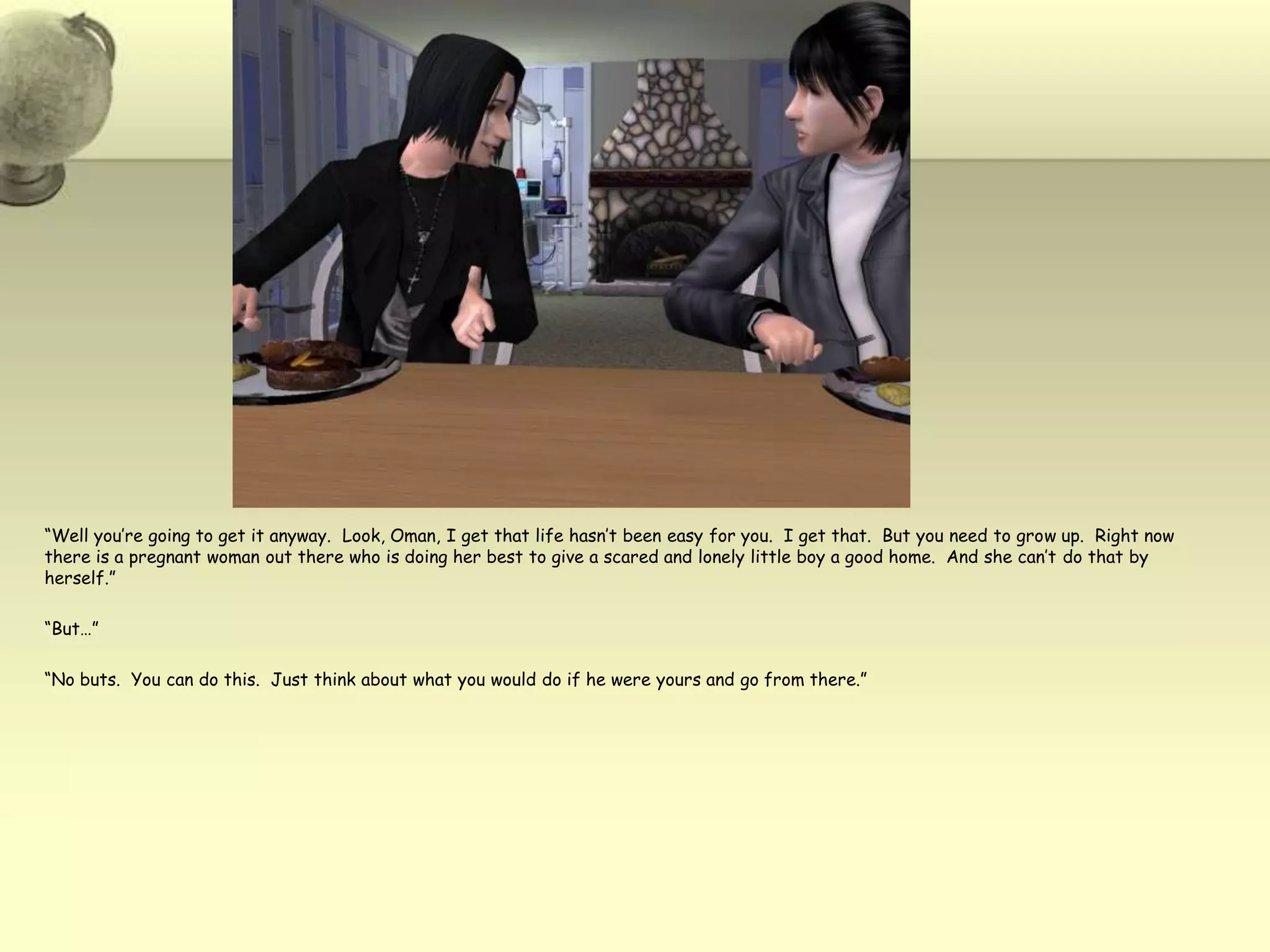 “Well you’re going to get it anyway.  Look, Oman, I get that life hasn’t been easy for you.  I get that.  But you need to grow up.  Right now there is a pregnant woman out there who is doing her best to give a scared and lonely little boy a good home.  And she can’t do that by herself.”“But…”“No buts.  You can do this.  Just think about what you would do if he were yours and go from there.”