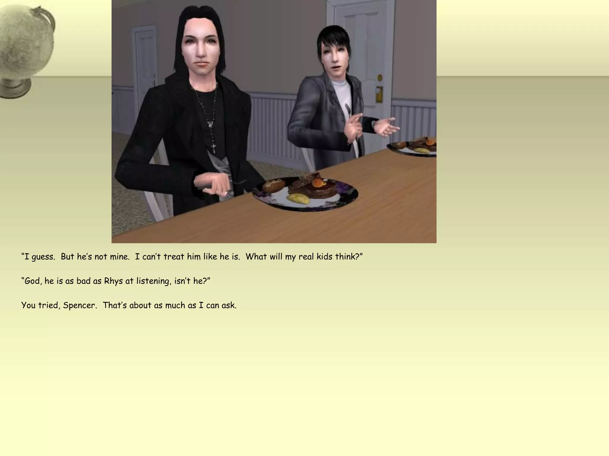 “I guess.  But he’s not mine.  I can’t treat him like he is.  What will my real kids think?”“God, he is as bad as Rhys at listening, isn’t he?”You tried, Spencer.  That’s about as much as I can ask.