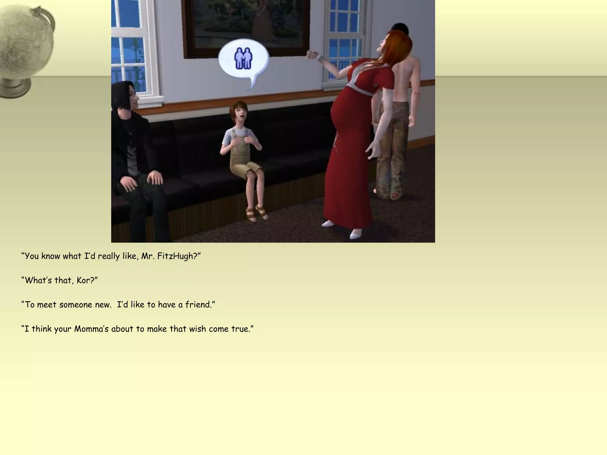 “You know what I’d really like, Mr. FitzHugh?”“What’s that, Kor?”“To meet someone new.  I’d like to have a friend.”“I think your Momma’s about to make that wish come true.”