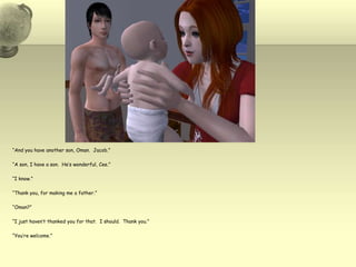 “And you have another son, Oman.  Jacob.”“A son, I have a son.  He’s wonderful, Cee.”“I know.”“Thank you, for making me a father.”“Oman?”“I just haven’t thanked you for that.  I should.  Thank you.”“You’re welcome.”