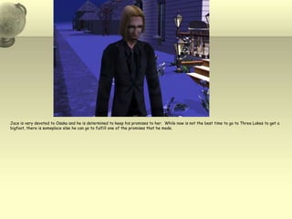 Jace is very devoted to Osaka and he is determined to keep his promises to her.  While now is not the best time to go to Three Lakes to get a bigfoot, there is someplace else he can go to fulfill one of the promises that he made.  