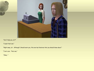 “Can I help you, sir?”“I want that one.”“Right away, sir.  Although I should warn you, this one has features that you should know about.”“I not care.  That one.”“Okay…”