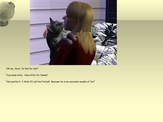 “Oh my, Jace!  Is this for me?”“I promise kitty.  Here kitty for Osaka!”“He’s perfect!  I think I’ll call him Furball!  Because he is my wuvvable bundle of fur!”