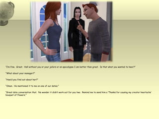 “I’m fine.  Great.  Hell without you or your jailors or an apocalypse I am better than great.  Is that what you wanted to hear?”“What about your manager?”“How’d you find out about her?”“Oman.  He mentioned it to me on one of our dates.”“Great date conversation that.  No wonder it didn’t work out for you two.  Remind me to send him a ‘Thanks for causing my creator heartache’ bouquet of flowers.”