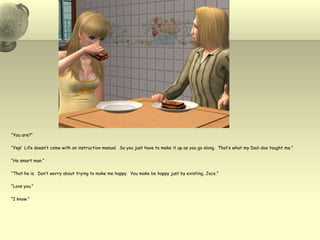 “You are?”“Yep!  Life doesn’t come with an instruction manual.  So you just have to make it up as you go along.  That’s what my Dad-doo taught me.”“He smart man.”“That he is.  Don’t worry about trying to make me happy.  You make be happy just by existing, Jace.”“Love you.”“I know.”