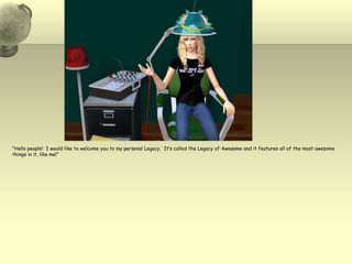 “Hello people!  I would like to welcome you to my personal Legacy.  It’s called the Legacy of Awesome and it features all of the most awesome things in it, like me!”