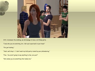 Still, in between the stalking, we did manage to have a birthday party. “I see who you are watching, bro.  Get your eyes back in your head.”“I’m just looking.”“Yeah, well stop it.  I don’t want my kid’s party ruined by your philandering.”“Fine.  You aren’t going to say anything to Cee, are you?”“Not unless you do something that makes me.”