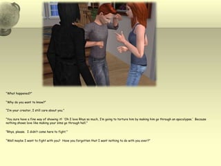 “What happened?”“Why do you want to know?”“I’m your creator, I still care about you.”“You sure have a fine way of showing it!  ‘Oh I love Rhys so much, I’m going to torture him by making him go through an apocalypse.’  Because nothing shows love like making your sims go through hell.”“Rhys, please.  I didn’t come here to fight.”“Well maybe I want to fight with you?  Have you forgotten that I want nothing to do with you ever?”