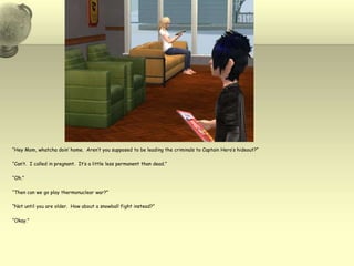 “Hey Mom, whatcha doin’ home.  Aren’t you supposed to be leading the criminals to Captain Hero’s hideout?”“Can’t.  I called in pregnant.  It’s a little less permanent than dead.”“Oh.”“Then can we go play thermonuclear war?”“Not until you are older.  How about a snowball fight instead?”“Okay.”