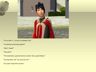 “It did, didn’t it.  I’ll have to remember this.”“You planning on getting pregnant?”“What?  Ewww!!!”“Then what?”“That sometimes a good distraction is better than a good defense.”“You know what, kid?  You scare me a bit.”“It’s cause I take after my mom.”