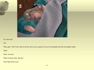 “Oz, izzat you?”“No.”“Okay, good.  Then I don’t need to tell you that our son is going to live up to his namesake and fuck with people’s heads.”“Nope.”“Good.  Love you.”“Okay, I love you, lady.  Bye-bye.”“Don’t make me hurt you.”~*~