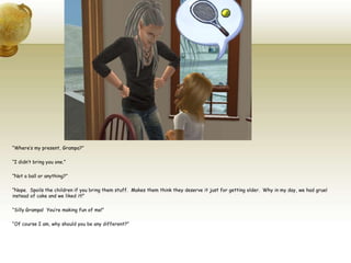 “Where’s my present, Grampa?”“I didn’t bring you one.”“Not a ball or anything?”“Nope.  Spoils the children if you bring them stuff.  Makes them think they deserve it just for getting older.  Why in my day, we had gruel instead of cake and we liked it!”“Silly Grampa!  You’re making fun of me!”“Of course I am, why should you be any different?”