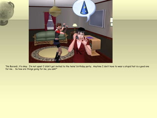 “No Burundi, it’s okay.  I’m not upset I didn’t get invited to the twins’ birthday party.  Anytime I don’t have to wear a stupid hat is a good one for me…  So how are things going for me, you ask?”