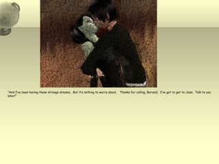 “And I’ve been having these strange dreams… But it’s nothing to worry about.   Thanks for calling, Burundi.  I’ve got to get to class.  Talk to you later!”