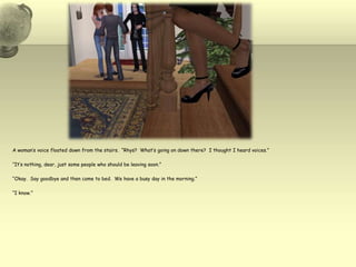 A woman’s voice floated down from the stairs.  “Rhys?  What’s going on down there?  I thought I heard voices.”“It’s nothing, dear, just some people who should be leaving soon.”“Okay.  Say goodbye and then come to bed.  We have a busy day in the morning.”“I know.”