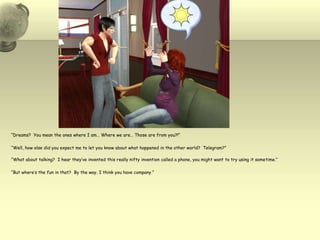“Dreams?  You mean the ones where I am… Where we are… Those are from you?!”“Well, how else did you expect me to let you know about what happened in the other world?  Telegram?”“What about talking?  I hear they’ve invented this really nifty invention called a phone, you might want to try using it sometime.”“But where’s the fun in that?  By the way, I think you have company.”