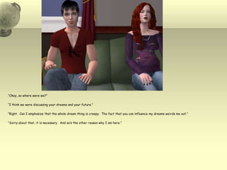 “Okay, so where were we?”“I think we were discussing your dreams and your future.”“Right.  Can I emphasize that the whole dream thing is creepy.  The fact that you can influence my dreams weirds me out.”“Sorry about that, it is necessary.  And so’s the other reason why I am here.”
