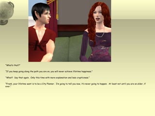 “What’s that?”“If you keep going along the path you are on, you will never achieve lifetime happiness.”“What?  Say that again.  Only this time with more explanation and less crypticness.”“Frank, your lifetime want is to be a City Planner.  I’m going to tell you now, it’s never going to happen.  At least not until you are an elder, if ever.”