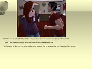 “Hold it, kiddo.  Save that first kiss for the woman you love.  And I am not her and you bloody well know that.”“I know.  I was just hoping that you would take pity on me and give me my first kiss.”“Um, how about no.  I’m a married woman and I’d rather you saved that for someone else.  Like the woman of your dreams.”