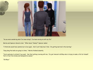 “So you were wondering what I’ve been doing?  I’ve been moving on with my life.”Marina and Spencer shared a look.  “What about Tammy?” Spencer asked.“I think she would have wanted me to love again.  And I can’t help how I feel.  I’m getting married in the morning.”“Ding-dong the bells are going to chime…” Marina finished absently.“You’re welcome to attend if you want.  See that nothing is wrong with me.  I’m just innocent old Rhys who is trying to make a life for himself that is free from drama and manipulative women.”“Oh Rhys.”