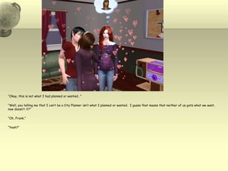 “Okay, this is not what I had planned or wanted…”“Well, you telling me that I can’t be a City Planner isn’t what I planned or wanted.  I guess that means that neither of us gets what we want, now doesn’t it?”“Oh, Frank.”“Yeah?”