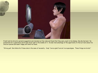 Frank took his director-person’s suggestion and checked out the rules and found that they were, much to his dismay, like she had said.  No promotions for a generation and he was stuck right in the middle of it.  He also took advantage of the opportunity to find out more about his director-person and wasn’t happy with what he found.“Oh my god!  She killed all of those sims in the name of necessity.  Crap!  I am so glad I am not in an apocalypse.  Those things are brutal.”