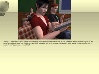 “Family – I like kids but I don’t want to wait until they are all married to be content with my life. And then there’s Pleasure – ugh all of the dating not really my cup of tea.  Popularity – well I like people but only on my terms so that wouldn’t work.  Maybe I’m over thinking this.  I mean, it’s over a year away.  I have time.”
