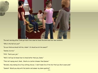 The next morning after Frank got back from class he found the dorm had four new residents.“Who in the hell are you?”“Do you think we should tell him, Adam?  Or should we let him sweat?”“Damian, be nice.”“Pfft!  That’s your job.”“Well, I will say he knows how to dress better than you, Dame.”“That isn’t saying much, Noah.  Charlie is a better dresser than Damian.”“Brendon, stop making fun of my clothing choices.  I don’t make fun of the fact that you like to wear pink.”“Dammit!  Would you stop with the banter and answer my damn question!”~*~