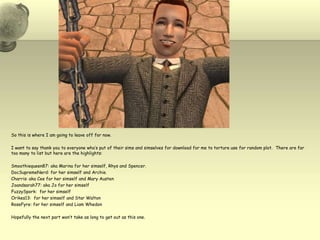 So this is where I am going to leave off for now.  I want to say thank you to everyone who’s put of their sims and simselves for download for me to torture use for random plot.  There are far too many to list but here are the highlights:Smoothiequeen87: aka Marina for her simself, Rhys and Spencer.  DocSupremeNerd: for her simselfand Archie.Charris: aka Cee for her simself and Mary AustenJoandsarah77: aka Jo for her simselfFuzzySpork:  for her simselfOrikes13:  for her simself and Star WaltonRoseFyre: for her simself and Liam Whedon  Hopefully the next part won’t take as long to get out as this one.