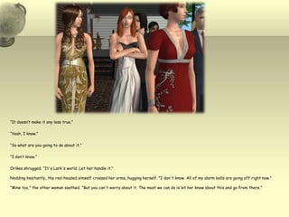 “It doesn’t make it any less true.”“Yeah, I know.”“So what are you going to do about it.”“I don’t know.”Orikes shrugged. "It's Lark's world. Let her handle it."Nodding hesitantly, the red-headed simself crossed her arms, hugging herself. "I don't know. All of my alarm bells are going off right now.""Mine too," the other woman soothed. "But you can't worry about it. The most we can do is let her know about this and go from there."