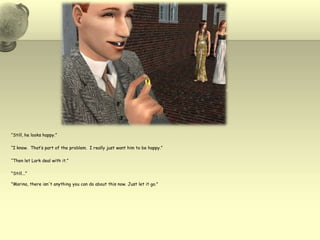 “Still, he looks happy.”“I know.  That’s part of the problem.  I really just want him to be happy.”“Then let Lark deal with it.”"Still...""Marina, there isn't anything you can do about this now. Just let it go."