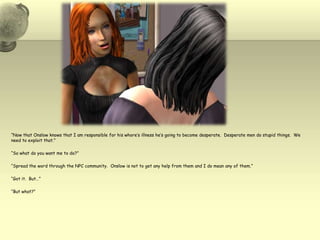 “Now that Onslow knows that I am responsible for his whore’s illness he’s going to become desperate.  Desperate men do stupid things.  We need to exploit that.”“So what do you want me to do?”“Spread the word through the NPC community.  Onslow is not to get any help from them and I do mean any of them.”“Got it.  But…”“But what?”