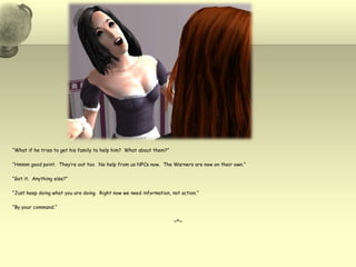 “What if he tries to get his family to help him?  What about them?”“Hmmm good point.  They’re out too.  No help from us NPCs now.  The Warners are now on their own.”“Got it.  Anything else?”“Just keep doing what you are doing.  Right now we need information, not action.”“By your command.”~*~