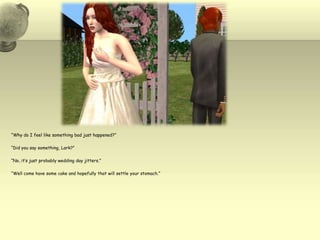 “Why do I feel like something bad just happened?”“Did you say something, Lark?”“No, it’s just probably wedding day jitters.”“Well come have some cake and hopefully that will settle your stomach.”