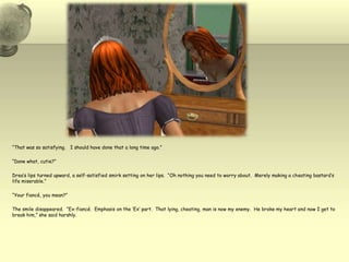 “That was so satisfying.   I should have done that a long time ago.”“Done what, cutie?”Drea’s lips turned upward, a self-satisfied smirk setting on her lips.  “Oh nothing you need to worry about.  Merely making a cheating bastard’s life miserable.”“Your fiancé, you mean?”The smile disappeared.  “Ex-fiancé.  Emphasis on the ‘Ex’ part.  That lying, cheating, man is now my enemy.  He broke my heart and now I get to break him,” she said harshly.